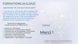 Merci !
CONTACT
FORMATIONS-IA.CLOUD
Experts IA / techniques
Consultants en transformation digitale
Professionnels de la pédagogie / la formation
Communicants / branding / marketing
Institutions, collectivités, ONG
Entrepreneurs du changement
Indépendants « alter-experts » innovants
Recherche de partenariats
complémentaires et différenciants :
Appréhender l’IA : s’en servir sans la subir !
« L’IA n’est qu’un outil de plus dans la panoplie des
professionnels de tous les métiers. Un outil n’est ni
bon ni mauvais en soi. Sa qualité intrinsèque dépend
de l’usage qu’on en fait : entre automatisation et
autonomie humaine, la fin vise à maximiser les
bénéfices tout en minimisant les risques... »
 