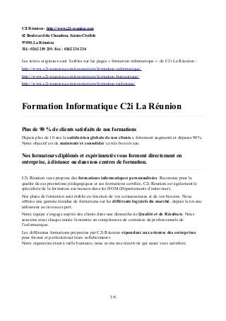 C2i Réunion - http://www.c2i-reunion.com
62 Boulevard du Chaudron, Sainte-Clotilde
97490, La Réunion
Tél.: 0262 219 219. Fax : 0262 234 234
Les textes originaux sont lisibles sur les pages « formation informatique » de C2i La Réunion :
http://www.c2i-reunion.com/nos-metiers/formation-informatique/
http://www.c2i-reunion.com/nos-metiers/formation-bureautique/
http://www.c2i-reunion.com/nos-metiers/formation-technique/
Formation Informatique C2i La Réunion
Plus de 90 % de clients satisfaits de nos formations
Depuis plus de 10 ans la satisfaction globale de nos clients a fortement augmenté et dépasse 90%.
Notre objectif est de maintenir et consolider ce très bon niveau.
Nos formateurs diplômés et expérimentés vous forment directement en
entreprise, à distance ou dans nos centres de formation.
C2i Réunion vous propose des formations informatiques personnalisées. Reconnue pour la
qualité de ses prestations pédagogiques et ses formations certifiés, C2i Réunion est également le
spécialiste de la formation sur-mesure dans les DOM (Départements d’outre-mer).
Nos plans de formation sont établis en fonction de vos connaissances et de vos besoins. Nous
offrons une gamme étendue de formations sur les différents logiciels du marché, depuis le niveau
utilisateur au niveau expert.
Notre équipe s’engage auprès des clients dans une démarche de Qualité et de Résultats. Nous
assurons ainsi chaque année la montée en compétences de centaines de professionnels de
l’informatique.
Les différentes formations proposées par C2i Réunion répondent aux attentes des entreprises
pour former et perfectionner leurs collaborateurs
Notre organisme étant à taille humaine, nous avons une réactivité qui saura vous satisfaire.
1/6
 