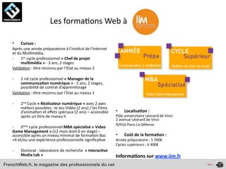  	
  	
  	
  	
  	
  	
  	
  	
  	
  	
  	
  	
  	
  	
  	
  	
  	
  	
  Les	
  forma4ons	
  Web	
  à	
  

    •       Cursus	
  :	
  
    Après	
  une	
  année	
  préparatoire	
  à	
  l’Ins4tut	
  de	
  l’Internet	
  
    et	
  du	
  Mul4média,	
  
    -­‐     1er	
  cycle	
  professionnel	
  «	
  Chef	
  de	
  projet	
  
            mul*média	
  »	
  -­‐	
  3	
  ans,	
  2	
  stages
    Valida4on	
  :	
  4tre	
  reconnu	
  par	
  l’Etat	
  au	
  niveau	
  2

    -­‐  2	
  nd	
  cycle	
  professionnel	
  «	
  Manager	
  de	
  la	
  
         communica*on	
  numérique	
  »	
  -­‐	
  2	
  ans,	
  2	
  stages,	
  
         possibilité	
  de	
  contrat	
  d’appren4ssage
    Valida4on	
  :	
  4tre	
  reconnu	
  par	
  l’Etat	
  au	
  niveau	
  1

    -­‐     2nd	
  Cycle	
  «	
  Réalisateur	
  numérique	
  »	
  avec	
  2	
  axes	
  
            mé4ers	
  possibles	
  :	
  le	
  Jeu	
  Vidéo	
  (2	
  ans)	
  /	
  les	
  Films	
  
            d’anima4on	
  et	
  eﬀets	
  spéciaux	
  (2	
  ans)	
  –	
  accessible	
                       •      Localisa*on	
  :	
  
            après	
  un	
  4tre	
  de	
  niveau	
  II                                                      Pôle	
  universitaire	
  Léonard	
  de	
  Vinci
                                                                                                           2	
  avenue	
  Léonard	
  de	
  Vinci
                                                                                                           92916	
  Paris-­‐La	
  Défense
    -­‐	
  	
  	
  	
  	
  	
  	
  3ème	
  cycle	
  professionnel	
  MBA	
  spécialisé	
  «	
  Video	
  
    Game	
  Management	
  »	
  (12	
  mois	
  dont	
  6	
  en	
  stage)	
  –	
  
    accessible	
  après	
  un	
  niveau	
  minimal	
  de	
  forma4on	
  Bac	
                              •      Coût	
  de	
  la	
  forma*on	
  :	
  
    +4	
  et/ou	
  une	
  expérience	
  professionnelle	
  signiﬁca4ve                                     Année	
  préparatoire	
  :	
  5	
  700€
                                                                                                           Cycles	
  supérieurs	
  :	
  6	
  400€
    -­‐     Doctorat	
  :	
  laboratoire	
  de	
  recherche	
  	
  «	
  Interac*ve	
  
            Media	
  Lab	
  »	
                                                                            Informa*ons	
  sur	
  www.iim.fr
FrenchWeb.fr, le magazine des professionnels du net
 