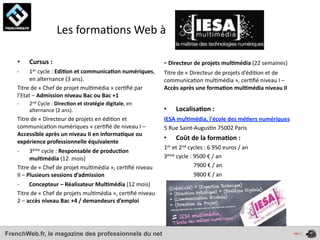  	
  	
  	
  	
  	
  	
  	
  	
  	
  	
  	
  	
  	
  Les	
  forma4ons	
  Web	
  à	
  

    •      Cursus	
  :	
                                                                         -­‐	
  Directeur	
  de	
  projets	
  mul*média	
  (22	
  semaines)
    -­‐   1er	
  cycle	
  :	
  Edi*on	
  et	
  communica*on	
  numériques,	
                     Titre	
  de	
  «	
  Directeur	
  de	
  projets	
  d’édi4on	
  et	
  de	
  
          en	
  alternance	
  (3	
  ans).	
                                                      communica4on	
  mul4média	
  »,	
  cer4ﬁé	
  niveau	
  I	
  –	
  
    Titre	
  de	
  «	
  Chef	
  de	
  projet	
  mul4média	
  »	
  cer4ﬁé	
  par	
                Accès	
  après	
  une	
  forma*on	
  mul*média	
  niveau	
  II
    l’Etat	
  –	
  Admission	
  niveau	
  Bac	
  ou	
  Bac	
  +1
    -­‐    2nd	
  Cycle	
  :	
  Direc*on	
  et	
  stratégie	
  digitale,	
  en	
  
           alternance	
  (2	
  ans).	
                                                           •              Localisa*on	
  :	
  
    Titre	
  de	
  «	
  Directeur	
  de	
  projets	
  en	
  édi4on	
  et	
                       IESA	
  mul*média,	
  l'école	
  des	
  mé*ers	
  numériques
    communica4on	
  numériques	
  »	
  cer4ﬁé	
  de	
  niveau	
  I	
  –	
                        5	
  Rue	
  Saint-­‐Augus4n	
  75002	
  Paris
    Accessible	
  après	
  un	
  niveau	
  II	
  en	
  informa*que	
  ou	
  
                                                                                                 •              Coût	
  de	
  la	
  forma*on	
  :	
  
    expérience	
  professionnelle	
  équivalente
                                                                                                 1er	
  et	
  2nd	
  cycles	
  :	
  6	
  950	
  euros	
  /	
  an
    -­‐                            3ème	
  cycle	
  :	
  Responsable	
  de	
  produc*on	
  
                                   mul*média	
  (12	
  	
  mois)                                 3ème	
  cycle	
  :	
  9500	
  €	
  /	
  an	
  
    Titre	
  de	
  «	
  Chef	
  de	
  projet	
  mul4média	
  »,	
  cer4ﬁé	
  niveau	
            	
  	
  	
  	
  	
  	
  	
  	
  	
  	
  	
  	
  	
  	
  	
  	
  	
  	
  	
  	
  	
  7900	
  €	
  /	
  an	
  
    II	
  –	
  Plusieurs	
  sessions	
  d’admission                                              	
  	
  	
  	
  	
  	
  	
  	
  	
  	
  	
  	
  	
  	
  	
  	
  	
  	
  	
  	
  	
  9800	
  €	
  /	
  an	
  
    -­‐	
  	
  	
  	
  	
  	
  	
  Concepteur	
  –	
  Réalisateur	
  Mul*média	
  (12	
  mois)
    Titre	
  de	
  «	
  Chef	
  de	
  projets	
  mul4média	
  »,	
  cer4ﬁé	
  niveau	
  
    2	
  –	
  accès	
  niveau	
  Bac	
  +4	
  /	
  demandeurs	
  d’emploi




FrenchWeb.fr, le magazine des professionnels du net
 