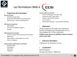  	
  	
  	
  	
  	
  	
  	
  	
  	
  	
  	
  	
  	
  Les	
  forma4ons	
  Web	
  à	
  
    •     Programme	
  de	
  la	
  forma*on	
  :                                         Communica4on	
  et	
  suivi	
  web
    Ges4on	
  de	
  projet                                                               -­‐ Communiy	
  Manager	
  /	
  Animateur	
  Blog
    -­‐ Architecte	
  d’informa4on                                                       -­‐ Analyste	
  de	
  Traﬁc	
  /	
  Web	
  analyst
    -­‐ Responsable	
  MOA	
  (Maitrise	
  d’ouvrage	
  Web)                             -­‐ Expert	
  en	
  Sécurité	
  Informa4que
    -­‐ Chef	
  de	
  projet	
  –	
  Etude	
  et	
  développement                        -­‐ Juriste	
  Internet
                                                                                         -­‐ Responsable	
  Help	
  Desk	
  –	
  Service	
  Rela4on	
  Membre
    Web	
  Design	
  et	
  graphisme
    -­‐    Web	
  designer                                                               •      Admission	
  :	
  
    -­‐    Illustrateur	
  3D	
  (Mo4on	
  Designer)
                                                                                         L’école	
  européenne	
  des	
  mé4ers	
  de	
  l’internet	
  est	
  
    -­‐    Flasheur
                                                                                         ouverte	
  aux	
  4tulaires	
  d’un	
  bac	
  général	
  (S	
  /	
  ES	
  /	
  L),	
  
    Webmarke4ng	
  et	
  innova4on                                                       technologique	
  (STI	
  /	
  STG)	
  ou	
  équivalent.	
  
    -­‐ Acheteur	
  d’espace	
  Web	
  /	
  Responsable	
  Acquisi4on                    L’EEMI	
  venant	
  d’ouvrir,	
  les	
  diplômes	
  à	
  Bac+3	
  n’est	
  pas	
  
    -­‐ Référenceur                                                                      reconnu	
  par	
  l’état.
    -­‐ Web	
  marketeur	
  /	
  Responsable	
  des	
  ventes
    -­‐ Veilleur	
  stratégique
                                                                                         •      Coût	
  de	
  la	
  forma*on	
  :	
  
    Programma4on	
  et	
  développeur	
  mul4média                                       9	
  500	
  euros	
  /	
  an,	
  forma4on	
  en	
  3	
  ans
    -­‐  Architecte	
  Web
    -­‐  Développeur                                                                     •      Localisa*on	
  :	
  
    -­‐  Webmaster
                                                                                         Palais	
  Brongniart
    -­‐  Intégrateur
                                                                                         28,	
  place	
  de	
  la	
  Bourse	
  	
  75002	
  Paris

FrenchWeb.fr, le magazine des professionnels du net
 