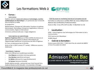  	
  	
  	
  	
  	
  	
  	
  	
  	
  	
  	
  	
  	
  Les	
  forma4ons	
  Web	
  à	
  
    •       Cursus	
  :	
  
    -­‐      Cycle	
  Licence
    Diplôme	
  na4onal	
  «	
  Licence	
  de	
  sciences	
  et	
  technologies,	
  men*on	
             	
  -­‐	
  Chef	
  de	
  projet	
  en	
  marke4ng	
  internet	
  et	
  Concep4on	
  de	
  site
    mathéma*ques	
  et	
  informa*que	
  »,	
  en	
  partenariat	
  avec	
  l’Université	
              Forma4on	
  en	
  alternance	
  cer4ﬁée	
  RNCP	
  de	
  niveau	
  II(Répertoire	
  
    Paris-­‐Est	
  Marne-­‐La-­‐Vallée                                                                  Na4onal	
  des	
  Cer4ﬁca4ons	
  Professionnelles)
    Au	
  programme	
  :                                                                                Accès	
  en	
  Bac	
  +2	
  (L2,	
  BTS,	
  DUT)	
  ou	
  Bac	
  +3	
  (Bachelor	
  ou	
  L3)
    Mathéma4ques,	
  Physique	
  de	
  l’informa4on,	
  Fonc4ons	
  et	
  systèmes	
  
    électroniques,	
  Informa4que,	
  Entreprise	
  et	
  applica4ons,	
  Culture	
  et	
  
    communica4on,	
  Anglais	
  et	
  interna4onal                                                      •         Localisa*on	
  :	
  
    Immersion	
  professionnelle	
  avec	
  2	
  stages	
  obligatoires                                 EFREI	
  –	
  Ecole	
  d’Ingénieur	
  des	
  Technologies	
  de	
  l’Informa4on	
  et	
  de	
  la	
  
                                                                                                        Communica4on
    -­‐         Cycle	
  ingénieur	
  par	
  appren4ssage	
                                             30-­‐32	
  avenue	
  de	
  la	
  République
    Diplôme	
  d’ingénieurs	
  Efrei	
  pour	
  la	
  ﬁlière	
  ASYRIA	
  (Architecture	
  et	
         94	
  800	
  Villejuif
    Administra4on	
  des	
  Systèmes	
  et	
  Réseau	
  Informa4ques	
  par	
  
    l’Appren4ssage)	
  habilité	
  par	
  la	
  Commission	
  des	
  4tres	
  d’ingénieur.	
            •         Coût	
  de	
  la	
  forma*on	
  :	
  
    En	
  3	
  ans,	
  en	
  partenariat	
  avec	
  le	
  CFA	
  Aﬁa                                    Année	
  scolaire	
  2012-­‐2013	
  :	
  7	
  950	
  €	
  dont	
  frais	
  de	
  scolarité	
  de	
  6600	
  €	
  
    Accès	
  en	
  Bac	
  +2	
  (DUT,	
  Licence	
  2ème	
  année)	
  –	
  Diﬀérences	
  sessions	
     et	
  frais	
  d’inscrip4on	
  de	
  1350	
  €
    d’admission

    -­‐	
  Cycle	
  Master	
  /	
  Ingénieur
    Choix	
  entre	
  300	
  parcours	
  académiques	
  possibles
    -­‐         Une	
  Majeure	
  (orienta4on	
  technique	
  générale)
    -­‐         Une	
  Men*on	
  (spéciﬁcité	
  technique)
    -­‐         Un	
  Mé*er	
  (découverte	
  et	
  approfondissement)
    -­‐         Un	
  Secteur	
  (domaine	
  d’ac4vité)
    Double	
  diplôme	
  possible	
  :	
  partenariats	
  avec	
  Ecole	
  Centrale	
  Paris,	
  
    Audencia	
  Nantes	
  ou	
  ESC	
  Grenoble	
  +	
  12	
  universités	
  à	
  l’étranger.

FrenchWeb.fr, le magazine des professionnels du net
 