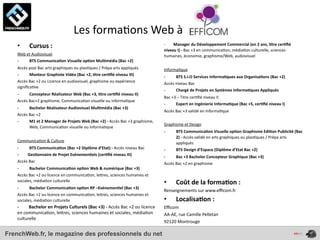  	
  	
  	
  	
  	
  	
  	
  	
  	
  	
  	
  	
  	
  	
  	
  	
  	
  	
  	
  Les	
  forma4ons	
  Web	
  à	
  
    •           Cursus	
  :	
                                                                                                                        -­‐	
  	
  	
  	
  	
  	
  	
  	
  Manager	
  du	
  Développement	
  Commercial	
  (en	
  2	
  ans,	
  *tre	
  cer*ﬁé	
  
                                                                                                                                                     niveau	
  I)	
  -­‐	
  Bac	
  +3	
  en	
  communica4on,	
  média4on	
  culturelle,	
  sciences	
  
    Web	
  et	
  Audiovisuel                                                                                                                         humaines,	
  économie,	
  graphisme/Web,	
  audiovisuel
    -­‐     BTS	
  Communica*on	
  Visuelle	
  op*on	
  Mul*média	
  (Bac	
  +2)
    Accès	
  post	
  Bac	
  arts	
  graphiques	
  ou	
  plas4ques	
  /	
  Prépa	
  arts	
  appliqués                                                 Informa4que
    -­‐      Monteur	
  Graphiste	
  Vidéo	
  (Bac	
  +2,	
  *tre	
  cer*ﬁé	
  niveau	
  III)                                                        -­‐      BTS	
  S.I.O	
  Services	
  Informa*ques	
  aux	
  Organisa*ons	
  (Bac	
  +2)
    Accès	
  Bac	
  +2	
  ou	
  Licence	
  en	
  audiovisuel,	
  graphisme	
  ou	
  expérience	
                                                     Accès	
  niveau	
  Bac
    signiﬁca4ve	
  
                                                                                                                                                     -­‐      Chargé	
  de	
  Projets	
  en	
  Systèmes	
  Informa*ques	
  Appliqués	
  
    -­‐      Concepteur	
  Réalisateur	
  Web	
  (Bac	
  +3,	
  *tre	
  cer*ﬁé	
  niveau	
  II)	
  
                                                                                                                                                     Bac	
  +3	
  –	
  Titre	
  cer4ﬁé	
  niveau	
  II
    Accès	
  Bac+2	
  graphisme,	
  Communica4on	
  visuelle	
  ou	
  informa4que
                                                                                                                                                     -­‐      Expert	
  en	
  Ingénierie	
  Informa*que	
  (Bac	
  +5,	
  cer*ﬁé	
  niveau	
  I)
    -­‐      Bachelor	
  Réalisateur	
  Audiovisuel	
  Mul*média	
  (Bac	
  +3)
                                                                                                                                                     Accès	
  Bac	
  +3	
  validé	
  en	
  Informa4que
    Accès	
  Bac	
  +2
    -­‐      M1	
  et	
  2	
  Manager	
  de	
  Projets	
  Web	
  (Bac	
  +2)	
  -­‐	
  Accès	
  Bac	
  +3	
  graphisme,	
  
                                                                                                                                                     Graphisme	
  et	
  Design
             Web,	
  Communica4on	
  visuelle	
  ou	
  informa4que
                                                                                                                                                     -­‐        BTS	
  Communica*on	
  Visuelle	
  op*on	
  Graphisme	
  Edi*on	
  Publicité	
  (Bac	
  
                                                                                                                                                                2)	
  -­‐	
  Accès	
  validé	
  en	
  arts	
  graphiques	
  ou	
  plas4ques	
  /	
  Prépa	
  arts	
  
    Communica4on	
  &	
  Culture                                                                                                                                appliqués
    -­‐                                     BTS	
  Communica*on	
  (Bac	
  +2	
  Diplôme	
  d’Etat)	
  -­‐	
  Accès	
  niveau	
  Bac                 -­‐        BTS	
  Design	
  d’Espace	
  (Diplôme	
  d’Etat	
  Bac	
  +2)
    -­‐	
  	
  	
  	
  	
  	
  	
  	
  	
  Ges*onnaire	
  de	
  Projet	
  Evènemen*els	
  (cer*ﬁé	
  niveau	
  III)                                  -­‐      Bac	
  +3	
  Bachelor	
  Concepteur	
  Graphique	
  (Bac	
  +3)	
  	
  
    Accès	
  Bac                                                                                                                                     Accès	
  Bac	
  +2	
  en	
  graphisme
    -­‐      Bachelor	
  Communica*on	
  op*on	
  Web	
  &	
  numérique	
  (Bac	
  +3)
    Accès	
  Bac	
  +2	
  ou	
  licence	
  en	
  communica4on,	
  leOres,	
  sciences	
  humaines	
  et	
  
    sociales,	
  média4on	
  culturelle                                                                                                              •          Coût	
  de	
  la	
  forma*on	
  :	
  
    -­‐      Bachelor	
  Communica*on	
  op*on	
  RP	
  –Evènemen*el	
  (Bac	
  +3)
                                                                                                                                                     Renseignements	
  sur	
  www.eﬃcom.fr
    Accès	
  Bac	
  +2	
  ou	
  licence	
  en	
  communica4on,	
  leOres,	
  sciences	
  humaines	
  et	
  
    sociales,	
  média4on	
  culturelle                                                                                                              •          Localisa*on	
  :	
  
    -­‐	
  	
  	
  	
  	
  	
  	
  	
  	
  Bachelor	
  en	
  Projets	
  Culturels	
  (Bac	
  +3)	
  -­‐	
  Accès	
  Bac	
  +2	
  ou	
  licence	
     Eﬃcom
    en	
  communica4on,	
  leOres,	
  sciences	
  humaines	
  et	
  sociales,	
  média4on	
                                                          AA-­‐AE,	
  rue	
  Camille	
  Pelletan
    culturelle
                                                                                                                                                     92120	
  Montrouge

FrenchWeb.fr, le magazine des professionnels du net
 