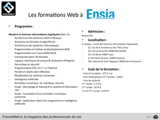  	
  	
  	
  	
  	
  	
  	
  	
  	
  	
  	
  	
  	
  Les	
  forma4ons	
  Web	
  à	
  
    •      Programme	
  :	
  
                                                                                            •        Admission	
  :	
  
    Mastère	
  en	
  Sciences	
  Informa*ques	
  Appliquées	
  (Bac	
  +5)                  Niveau	
  Bac
    -­‐ Architecture	
  des	
  systèmes	
  UNIX	
  et	
  Réseaux
    -­‐ Structures	
  de	
  données	
  et	
  algorithmes
                                                                                            •        Localisa*on	
  :	
  
                                                                                            5	
  campus	
  –	
  Ecole	
  des	
  Sciences	
  Informa4ques	
  Appliquées	
  
    -­‐ Architecture	
  des	
  Systèmes	
  Informa4ques
                                                                                            -­‐     13,	
  rue	
  de	
  la	
  Fontaine	
  au	
  Roi	
  75011	
  Paris
    -­‐ Programma4on	
  en	
  Python	
  et	
  développement	
  WEB
                                                                                            -­‐     20,	
  rue	
  Carré	
  du	
  Roi	
  34000	
  Montpellier
    -­‐ Programma4on	
  en	
  C	
  sous	
  UNIX/LINUX                                       -­‐     23,	
  rue	
  Renan	
  69007	
  Lyon
    -­‐ Concept	
  des	
  bases	
  de	
  données                                            -­‐     8,	
  Port	
  Saint	
  Sauveur	
  31000	
  Toulouse
    -­‐ Logique,	
  techniques	
  de	
  preuve	
  &	
  résolu4ons	
  d’énigmes              -­‐     350,	
  avenue	
  du	
  Club	
  Hippique	
  13090	
  Aix-­‐en-­‐Provence
    -­‐ Heuris4que	
  et	
  sécurité
    -­‐ Programma4on	
  IOS	
  /	
  en	
  C	
  ++	
  /	
  Androïd
                                                                                            •        Coût	
  de	
  la	
  forma*on	
  :	
  
    -­‐ Pensée	
  en	
  objets	
  avec	
  UML/Java	
  
                                                                                            -­‐	
  Frais	
  d’inscrip4on	
  :	
  275	
  €	
  /	
  an
    -­‐ Modélisa4on	
  de	
  systèmes	
  complexes                                          -­‐	
  Frais	
  d’équipement	
  (1ère	
  année)	
  :	
  1100	
  €
    -­‐ Intelligence	
  ar4ﬁcielle                                                          -­‐	
  Frais	
  de	
  scolarité	
  :	
  
    -­‐ Anima4on	
  numérique,	
  IA,	
  robo4que,	
  sécurité                              1ère	
  année	
  :	
  5	
  175	
  €
    -­‐ Projet	
  :	
  Décryptage	
  et	
  hacking	
  d’un	
  système	
  d’informa4on	
     2nde	
  année	
  :	
  5675	
  €
        réel                                                                                3,	
  4	
  et	
  5ème	
  année	
  :	
  6	
  475	
  €
    -­‐ Projet	
  :	
  Concep4on	
  d’une	
  anima4on	
  numérique	
  
        autonome
    -­‐ Projet	
  :	
  Applica4on	
  robot	
  d’un	
  programme	
  en	
  intelligence	
  
        ar4ﬁcielle



FrenchWeb.fr, le magazine des professionnels du net
 