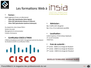  	
  	
  	
  	
  	
  	
  	
  	
  	
  	
  	
  	
  	
  Les	
  forma4ons	
  Web	
  à	
  
    •       Cursus	
  :
    Cycle	
  Ingénierie	
  (3	
  ans,	
  en	
  alternance)
    -­‐     Filière	
  SIGL	
  (spécialisa*on	
  Génie	
  logiciel)
    -­‐     Filière	
  SRT	
  (spécialisa*on	
  Réseaux	
  et	
  Télécom)
    -­‐     Filière	
  TRSE	
  (spécialisa*on	
  Systèmes	
  Embarqués)                                •        Admission	
  :	
  
                                                                                                       Bac	
  +2	
  (BTS,	
  DUT,	
  Deug/L2)
    Au	
  programme,	
  dans	
  chaque	
  ﬁlière	
  :	
  
                                                                                                       Bac	
  +3	
  ou	
  +4,	
  en	
  admission	
  parallèle	
  
    Ges4on	
  de	
  projet	
  
    Management	
  et	
  communica4on	
  	
  
    Créa4on	
  d’entreprise                                                                            •        Localisa*on	
  :	
  
                                                                                                       Ins4tut	
  Supérieur	
  d’Informa4que	
  Appliquée
    •       Cer*ﬁca*on	
  CISCO	
  à	
  l’INSIA                                                        27,	
  rue	
  de	
  Fontarabie
    L’INSIA	
  est	
  Académie	
  Local	
  CISCO.	
  Cet	
  agrément	
  permet	
  de	
  préparer	
     75020	
  Paris
    les	
  étudiants	
  de	
  SRT	
  à	
  la	
  cer4ﬁca4on	
  CISCO.	
  
                                                                                                       •        Frais	
  de	
  scolarité	
  :	
  
                                                                                                       1ère	
  année	
  :	
  3500	
  €	
  à	
  la	
  charge	
  de	
  l’étudiant
                                                                                                       2nde	
  année	
  :	
  2500	
  €	
  à	
  la	
  charge	
  de	
  l’étudiant
                                                                                                       3ème	
  année	
  :	
  1500	
  €	
  à	
  la	
  charge	
  de	
  l’étudiant




FrenchWeb.fr, le magazine des professionnels du net
 