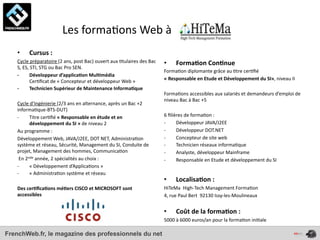  	
  	
  	
  	
  	
  	
  	
  	
  	
  	
  	
  	
  	
  	
  	
  Les	
  forma4ons	
  Web	
  à	
  
    •       Cursus	
  :
    Cycle	
  préparatoire	
  (2	
  ans,	
  post	
  Bac)	
  ouvert	
  aux	
  4tulaires	
  des	
  Bac	
     •       Forma*on	
  Con*nue
    S,	
  ES,	
  STI,	
  STG	
  ou	
  Bac	
  Pro	
  SEN.
                                                                                                          Forma4on	
  diplomante	
  grâce	
  au	
  4tre	
  cer4ﬁé	
  
    -­‐        Développeur	
  d’applica*on	
  Mul*média	
  
                                                                                                          «	
  Responsable	
  en	
  Etude	
  et	
  Développement	
  du	
  SI»,	
  niveau	
  II
               Cer4ﬁcat	
  de	
  «	
  Concepteur	
  et	
  développeur	
  Web	
  »
    -­‐        Technicien	
  Supérieur	
  de	
  Maintenance	
  Informa*que
                                                                                                          Forma4ons	
  accessibles	
  aux	
  salariés	
  et	
  demandeurs	
  d’emploi	
  de	
  
                                                                                                          niveau	
  Bac	
  à	
  Bac	
  +5
    Cycle	
  d’Ingénierie	
  (2/3	
  ans	
  en	
  alternance,	
  après	
  un	
  Bac	
  +2	
  
    informa4que-­‐BTS-­‐DUT)	
  
    -­‐         Titre	
  cer4ﬁé	
  «	
  Responsable	
  en	
  étude	
  et	
  en	
                          6	
  ﬁlières	
  de	
  forma4on	
  :
                développement	
  du	
  SI	
  »	
  de	
  niveau	
  2                                       -­‐      Développeur	
  JAVA/J2EE
    Au	
  programme	
  :	
                                                                                -­‐      Développeur	
  DOT.NET
    Développement	
  Web,	
  JAVA/J2EE,	
  DOT	
  NET,	
  Administra4on	
                                 -­‐      Concepteur	
  de	
  site	
  web
    système	
  et	
  réseau,	
  Sécurité,	
  Management	
  du	
  SI,	
  Conduite	
  de	
                  -­‐      Technicien	
  réseaux	
  informa4que
    projet,	
  Management	
  des	
  hommes,	
  Communica4on                                               -­‐      Analyste,	
  développeur	
  Mainframe
    	
  En	
  2nde	
  année,	
  2	
  spécialités	
  au	
  choix	
  :	
                                    -­‐      Responsable	
  en	
  Etude	
  et	
  développement	
  du	
  SI	
  
    -­‐         «	
  Développement	
  d’Applica4ons	
  »
    -­‐         «	
  Administra4on	
  système	
  et	
  réseau
                                                                                                          •       Localisa*on	
  :	
  
    Des	
  cer*ﬁca*ons	
  mé*ers	
  CISCO	
  et	
  MICROSOFT	
  sont	
                                    HiTeMa	
  	
  High-­‐Tech	
  Management	
  Forma4on
    accessibles                                                                                           4,	
  rue	
  Paul	
  Bert	
  	
  92130	
  Issy-­‐les-­‐Moulineaux


                                                                                                          •       Coût	
  de	
  la	
  forma*on	
  :	
  
                                                                                                          5000	
  à	
  6000	
  euros/an	
  pour	
  la	
  forma4on	
  ini4ale

FrenchWeb.fr, le magazine des professionnels du net
 