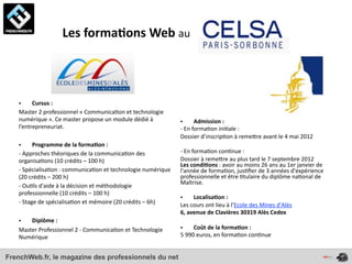  	
  	
  	
  	
  	
  	
  	
  	
  	
  	
  	
  	
  	
  Les	
  forma*ons	
  Web	
  au	
  	
  




   •     Cursus	
  :	
  	
  
   Master	
  2	
  professionnel	
  «	
  Communica4on	
  et	
  technologie	
  
   numérique	
  ».	
  Ce	
  master	
  propose	
  un	
  module	
  dédié	
  à	
            •             Admission	
  :	
  
   l’entrepreneuriat.                                                                    -­‐	
  En	
  forma4on	
  ini4ale	
  :	
  
                                                                                         Dossier	
  d’inscrip4on	
  à	
  remeOre	
  avant	
  le	
  4	
  mai	
  2012
   •          Programme	
  de	
  la	
  forma*on	
  :	
  
   -­‐	
  Approches	
  théoriques	
  de	
  la	
  communica4on	
  des	
                   -­‐	
  En	
  forma4on	
  con4nue	
  :
   organisa4ons	
  (10	
  crédits	
  –	
  100	
  h)                                      Dossier	
  à	
  remeOre	
  au	
  plus	
  tard	
  le	
  7	
  septembre	
  2012
                                                                                         Les	
  condi*ons	
  :	
  avoir	
  au	
  moins	
  26	
  ans	
  au	
  1er	
  janvier	
  de	
  
   -­‐	
  Spécialisa4on	
  :	
  communica4on	
  et	
  technologie	
  numérique	
         l'année	
  de	
  forma4on,	
  jus4ﬁer	
  de	
  3	
  années	
  d'expérience	
  
   (20	
  crédits	
  –	
  200	
  h)                                                      professionnelle	
  et	
  être	
  4tulaire	
  du	
  diplôme	
  na4onal	
  de	
  
                                                                                         Maîtrise.
   -­‐	
  Ou4ls	
  d'aide	
  à	
  la	
  décision	
  et	
  méthodologie	
  
   professionnelle	
  (10	
  crédits	
  –	
  100	
  h)
                                                                                         •       Localisa*on	
  :	
  
   -­‐	
  Stage	
  de	
  spécialisa4on	
  et	
  mémoire	
  (20	
  crédits	
  –	
  6h)    Les	
  cours	
  ont	
  lieu	
  à	
  l’Ecole	
  des	
  Mines	
  d'Alès
                                                                                         6,	
  avenue	
  de	
  Clavières	
  30319	
  Alès	
  Cedex
   •   Diplôme	
  :	
  
   Master	
  Professionnel	
  2	
  -­‐	
  Communica4on	
  et	
  Technologie	
            •       Coût	
  de	
  la	
  forma*on	
  :	
  
   Numérique                                                                             5	
  990	
  euros,	
  en	
  forma4on	
  con4nue


FrenchWeb.fr, le magazine des professionnels du net
 