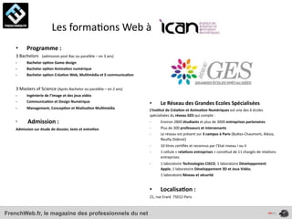  	
  	
  	
  	
  	
  	
  	
  	
  	
  	
  	
  	
  	
  Les	
  forma4ons	
  Web	
  à	
  
    •         Programme	
  :
    3	
  Bachelors	
  	
  	
  (admission	
  post	
  Bac	
  ou	
  parallèle	
  –	
  en	
  3	
  ans)
    -­‐       Bachelor	
  op*on	
  Game	
  design
    -­‐       Bachelor	
  op*on	
  Anima*on	
  numérique
    -­‐       Bachelor	
  op*on	
  Créa*on	
  Web,	
  Mul*média	
  et	
  E-­‐communica*on


    3	
  Masters	
  of	
  Science	
  (Après	
  Bachelor	
  ou	
  parallèle	
  –	
  en	
  2	
  ans)
    -­‐       Ingénierie	
  de	
  l’image	
  et	
  des	
  jeux	
  vidéo
    -­‐       Communica*on	
  et	
  Design	
  Numérique
                                                                                                     •           Le	
  Réseau	
  des	
  Grandes	
  Ecoles	
  Spécialisées
    -­‐       Management,	
  Concep*on	
  et	
  Réalisa*on	
  Mul*média                              L’Ins*tut	
  de	
  Créa*on	
  et	
  Anima*on	
  Numériques	
  est	
  une	
  des	
  6	
  écoles	
  
                                                                                                     spécialisées	
  du	
  réseau	
  GES	
  qui	
  compte	
  :	
  
    •         	
     Admission	
  :	
                                                                -­‐         Environ	
  2800	
  étudiants	
  et	
  plus	
  de	
  3000	
  entreprises	
  partenaires
    Admission	
  sur	
  étude	
  de	
  dossier,	
  tests	
  et	
  entre*en                           -­‐         Plus	
  de	
  300	
  professeurs	
  et	
  intervenants
                                                                                                     -­‐         Le	
  réseau	
  est	
  présent	
  sur	
  3	
  campus	
  à	
  Paris	
  (BuOes-­‐Chaumont,	
  Alésia,	
  
                                                                                                                 Reuilly	
  Diderot)
                                                                                                     -­‐         10	
  4tres	
  cer4ﬁés	
  et	
  reconnus	
  par	
  l’Etat	
  niveau	
  I	
  ou	
  II
                                                                                                     -­‐         1	
  cellule	
  «	
  rela*ons	
  entreprises	
  »	
  cons4tué	
  de	
  11	
  chargés	
  de	
  rela4ons	
  
                                                                                                                 entreprises.
                                                                                                     -­‐                                             1	
  laboratoire	
  Technologies	
  CISCO,	
  1	
  laboratoire	
  Développement	
  
                                                                                                                                                     Apple,	
  1	
  laboratoire	
  Développement	
  3D	
  et	
  Jeux	
  Vidéo,	
  
                                                                                                     	
  	
  	
  	
  	
  	
  	
  	
  	
  	
  	
  	
  1	
  laboratoire	
  Réseau	
  et	
  sécurité


                                                                                                     •           Localisa*on	
  :	
  
                                                                                                     21,	
  rue	
  Erard	
  	
  75012	
  Paris



FrenchWeb.fr, le magazine des professionnels du net
 