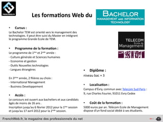  	
  	
  	
  	
  	
  	
  	
  	
  	
  	
  	
  	
  	
  	
  	
  Les	
  forma*ons	
  Web	
  du	
  
    •       Cursus	
  :	
  	
  
    Le	
  Bachelor	
  TEM	
  est	
  orienté	
  vers	
  le	
  management	
  des	
  
    technologies.	
  Il	
  peut	
  être	
  suivi	
  du	
  Master	
  en	
  intégrant	
  
    le	
  programme	
  Grande	
  Ecole	
  de	
  TEM.	
  

    •       Programme	
  de	
  la	
  forma*on	
  :	
  
    Le	
  programme	
  de	
  1ère	
  et	
  2nde	
  année	
  :	
  
    -­‐	
  Culture	
  générale	
  et	
  Sciences	
  humaines
    -­‐	
  Economie	
  et	
  ges4on
    -­‐	
  Ou4ls	
  Nouvelles	
  technologies
    -­‐	
  Langues	
  étrangères                                                          •     Diplôme	
  :	
  
                                                                                          niveau	
  bac	
  +	
  3
    En	
  3ème	
  année,	
  2	
  ﬁlières	
  au	
  choix	
  :	
  
    -­‐	
  Interna4onal	
  Management	
  
    -­‐	
  Business	
  Developpement
                                                                                          •     Localisa*on	
  :	
  
                                                                                          Campus	
  d’Évry,	
  commun	
  avec	
  Telecom	
  Sud	
  Paris	
  :	
  
                                                                                          9,	
  rue	
  Charles	
  Fourier,	
  91011	
  Evry	
  Cedex
    •       Accès	
  :	
  
    Le	
  concours	
  est	
  ouvert	
  aux	
  bacheliers	
  et	
  aux	
  candidats	
  
    âgés	
  de	
  moins	
  de	
  26	
  ans	
  .	
                                         •     Coût	
  de	
  la	
  forma*on	
  :	
  
    Inscrip4on	
  jusqu’au	
  6	
  février	
  2012	
  pour	
  la	
  1ère	
  session	
     5000	
  euros	
  par	
  an.	
  Télécom	
  Ecole	
  de	
  Management	
  
    et	
  jusqu’au	
  17	
  avril	
  2012	
  pour	
  la	
  2nde	
  session.	
             dispose	
  d’un	
  fond	
  social	
  dédié	
  à	
  ses	
  étudiants.	
  

FrenchWeb.fr, le magazine des professionnels du net
 