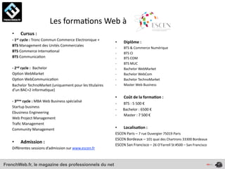  	
  	
  	
  	
  	
  	
  	
  	
  	
  	
  	
  	
  	
  	
  	
  	
  	
  	
  Les	
  forma4ons	
  Web	
  à	
  
    •      Cursus	
  :
    -­‐	
  1er	
  cycle	
  :	
  Tronc	
  Commun	
  Commerce	
  Electronique	
  +
                                                                                                   •            Diplôme	
  :
    BTS	
  Management	
  des	
  Unités	
  Commerciales
                                                                                                   -­‐          BTS	
  &	
  Commerce	
  Numérique
    BTS	
  Commerce	
  Interna4onal                                                                -­‐          BTS	
  CI
    BTS	
  Communica4on                                                                            -­‐          BTS	
  COM
                                                                                                   -­‐          BTS	
  MUC
    -­‐	
  2nd	
  cycle	
  :	
  	
  Bachelor                                                       -­‐          Bachelor	
  WebMarket
    Op4on	
  WebMarket                                                                             -­‐          Bachelor	
  WebCom
    Op4on	
  WebCommunica4on                                                                       -­‐          Bachelor	
  TechnoMarket
    Bachelor	
  TechnoMarket	
  (uniquement	
  pour	
  les	
  4tulaires	
                          -­‐          Master	
  Web	
  Business
    d’un	
  BAC+2	
  informa4que)
                                                                                                   •                              Coût	
  de	
  la	
  forma*on	
  :	
  
    -­‐	
  3ème	
  cycle	
  :	
  MBA	
  Web	
  Business	
  spécialisé
                                                                                                   -­‐	
  	
  	
  	
  	
  	
  	
  BTS	
  :	
  5	
  500	
  €
    Startup	
  business
                                                                                                   -­‐	
  	
  	
  	
  	
  	
  	
  Bachelor	
  :	
  6500	
  €
    Ebusiness	
  Engineering
                                                                                                   -­‐                            Master	
  :	
  7	
  500	
  €
    Web	
  Project	
  Management
    Traﬁc	
  Management
    Community	
  Management	
  	
                                                                  •            Localisa*on	
  :	
  
                                                                                                   ESCEN	
  Paris	
  –	
  7	
  rue	
  Duvergier	
  75019	
  Paris
                                                                                                   ESCEN	
  Bordeaux	
  –	
  101	
  quai	
  des	
  Chartrons	
  33300	
  Bordeaux
    •      Admission	
  :	
  
                                                                                                   ESCEN	
  San	
  Francisco	
  –	
  26	
  O’Farrell	
  St	
  #500	
  –	
  San	
  Francisco
    Diﬀérentes	
  sessions	
  d’admission	
  sur	
  www.escen.fr



FrenchWeb.fr, le magazine des professionnels du net
 
