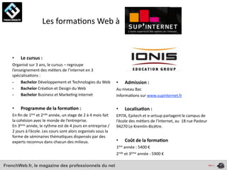  	
  	
  	
  	
  	
  	
  	
  	
  	
  	
  	
  	
  	
  	
  Les	
  forma4ons	
  Web	
  à



    •       Le	
  cursus	
  :	
  
    Organisé	
  sur	
  3	
  ans,	
  le	
  cursus	
  –	
  regroupe	
  
    l’enseignement	
  des	
  mé4ers	
  de	
  l’internet	
  en	
  3	
  
    spécialisa4ons	
  :	
  
    -­‐  Bachelor	
  Développement	
  et	
  Technologies	
  du	
  Web                                        •       Admission	
  :
    -­‐  Bachelor	
  Créa4on	
  et	
  Design	
  du	
  Web                                                    Au	
  niveau	
  Bac
    -­‐  Bachelor	
  Business	
  et	
  Marke4ng	
  Internet                                                  Informa4ons	
  sur	
  www.supinternet.fr
                                                                                                             	
  
    •       Programme	
  de	
  la	
  forma*on	
  :	
                                                         •       Localisa*on	
  :	
  
    En	
  ﬁn	
  de	
  1ère	
  et	
  2nde	
  année,	
  un	
  stage	
  de	
  2	
  à	
  4	
  mois	
  fait	
     EPITA,	
  Epitech	
  et	
  e-­‐artsup	
  partagent	
  le	
  campus	
  de	
  
    la	
  cohésion	
  avec	
  le	
  monde	
  de	
  l’entreprise.	
                                           l’école	
  des	
  mé4ers	
  de	
  l’Internet,	
  au	
  	
  18	
  rue	
  Pasteur	
  
    En	
  3ème	
  année,	
  le	
  rythme	
  est	
  de	
  4	
  jours	
  en	
  entreprise	
  /	
               94270	
  Le	
  Kremlin-­‐Bicêtre.	
  
    2	
  jours	
  à	
  l’école.	
  Les	
  cours	
  sont	
  alors	
  organisés	
  sous	
  la	
  
    forme	
  de	
  séminaires	
  théma4ques	
  dispensés	
  par	
  des	
  
    experts	
  reconnus	
  dans	
  chacun	
  des	
  milieux.	
                                               •       Coût	
  de	
  la	
  forma*on	
  
                                                                                                             1ère	
  année	
  :	
  5400	
  €	
  
                                                                                                             2nde	
  et	
  3ème	
  année	
  :	
  5900	
  €

FrenchWeb.fr, le magazine des professionnels du net
 