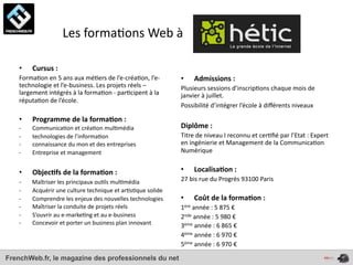  	
  	
  	
  	
  	
  	
  	
  	
  	
  	
  	
  	
  	
  Les	
  forma4ons	
  Web	
  à	
  

    •        Cursus	
  :	
  
    Forma4on	
  en	
  5	
  ans	
  aux	
  mé4ers	
  de	
  l’e-­‐créa4on,	
  l’e-­‐         •       Admissions	
  :
    technologie	
  et	
  l’e-­‐business.	
  Les	
  projets	
  réels	
  –	
                Plusieurs	
  sessions	
  d’inscrip4ons	
  chaque	
  mois	
  de	
  
    largement	
  intégrés	
  à	
  la	
  forma4on	
  -­‐	
  par4cipent	
  à	
  la	
        janvier	
  à	
  juillet.	
  
    réputa4on	
  de	
  l’école.	
  
                                                                                          Possibilité	
  d’intégrer	
  l’école	
  à	
  diﬀérents	
  niveaux	
  

    •        Programme	
  de	
  la	
  forma*on	
  :
    -­‐      Communica4on	
  et	
  créa4on	
  mul4média                                   Diplôme	
  :	
  
    -­‐      technologies	
  de	
  l’informa4on                                           Titre	
  de	
  niveau	
  I	
  reconnu	
  et	
  cer4ﬁé	
  par	
  l’Etat	
  :	
  Expert	
  
    -­‐      connaissance	
  du	
  mon	
  et	
  des	
  entreprises                        en	
  ingénierie	
  et	
  Management	
  de	
  la	
  Communica4on	
  
    -­‐      Entreprise	
  et	
  management                                               Numérique


    •        Objec*fs	
  de	
  la	
  forma*on	
  :                                        •       Localisa*on	
  :	
  
    -­‐	
  	
  	
  	
  	
  	
  	
  Maîtriser	
  les	
  principaux	
  ou4ls	
  mul4média   27	
  bis	
  rue	
  du	
  Progrès	
  93100	
  Paris
    -­‐      Acquérir	
  une	
  culture	
  technique	
  et	
  ar4s4que	
  solide
    -­‐      Comprendre	
  les	
  enjeux	
  des	
  nouvelles	
  technologies              •       Coût	
  de	
  la	
  forma*on	
  :	
  
    -­‐      Maîtriser	
  la	
  conduite	
  de	
  projets	
  réels                        1ère	
  année	
  :	
  5	
  875	
  €
    -­‐      S’ouvrir	
  au	
  e-­‐marke4ng	
  et	
  au	
  e-­‐business                   2nde	
  année	
  :	
  5	
  980	
  €
    -­‐      Concevoir	
  et	
  porter	
  un	
  business	
  plan	
  innovant              3ème	
  année	
  :	
  6	
  865	
  €
                                                                                          4ème	
  année	
  :	
  6	
  970	
  €
                                                                                          5ème	
  année	
  :	
  6	
  970	
  €

FrenchWeb.fr, le magazine des professionnels du net
 