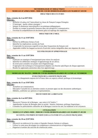Apprendre le français au CIEL Bretagne - Rue du Gué Fleuri – 29480 Le Relecq-Kerhuon – France - www.ciel.fr - e.mail : info.ciel@cci-brest.fr - tél. +33 (0)298304575 • fax +33 (0)298282695 Page 4/5
DESCRIPTIF DES MODULES – [2/3]
METHODOLOGIE ET DIDACTIQUE
MODULES D’APRES-MIDI : 5H00 DE COURS HEBDOMADAIRES LES MARDI ET JEUDI
DIDACTIQUE DES CULTURES
Date : semaine du 4 au 8/07/2016
Objectifs :
- Réfléchir à la place de l’interculturel en classe de Français Langue Etrangère.
- S’interroger : quelle culture enseigner ?
- Intégrer la dimension interculturelle à ses pratiques pédagogiques.
- Prendre en compte la gestuelle française dans une perspective communicative.
- Favoriser la compréhension de documents grâce au repérage des implicites.
DIDACTIQUE DE L’ORAL
Date : semaine du 11 au 15/07/2016
Objectifs :
- Définir les différentes formes d’oral.
- Identifier les implications sociales de l'oral.
- Comprendre les processus cognitifs en jeu dans l'acquisition du français oral.
- Apprendre à délier les langues au travers d’activités variées intégrables dans une séquence de cours.
LES STRATEGIES D’APPRENTISSAGE
Date : semaine du 11 au 15/07/2016
Objectifs :
- Expliciter ses stratégies d’enseignement pour mieux les analyser.
- Identifier les différentes stratégies d’apprentissage de ses élèves.
- Se tester pour connaître son propre style d'apprentissage.
- S’approprier des techniques d’enseignement adaptées aux besoins spécifiques de chaque apprenant.
- Rendre les apprenants autonomes dans leur apprentissage.
CIVILISATION
MODULES DU MATIN : 20H00 DE COURS HEBDOMADAIRES DU LUNDI AU VENDREDI
EVOLUTIONS DE LA SOCIETE FRANCAISE
Les changements majeurs de la France dans ses aspects culturel, politique et économique
Date : semaine du 11 au 15/07/2016
Objectifs :
- Actualiser ses connaissances.
- Décrypter l’actualité de ces dernières années en prenant appui sur des documents authentiques.
- Débattre, confronter ses opinions et représentations.
DECOUVERTE DE LA BRETAGNE
Date : semaine du 4 au 8/07/2016
Objectifs :
- Découvrir l’histoire de la Bretagne : que reste-t-il d’Astérix ?
- Appréhender la place de Bretagne dans la société : histoire, littérature, politique linguistique…
- Connaître les particularités culturelles de la Bretagne à travers les arts, les traditions et les croyances.
CIVILISATION
MODULE D’APRES-MIDI : 5H00 DE COURS HEBDOMADAIRES LES MARDI ET JEUDI
LE CONTE, UNE PORTE OUVERTE SUR LA CULTURE ET LA LANGUE FRANÇAISES
Date : semaine du 18 au 22/07/2016
Objectifs :
- Découvrir ou redécouvrir les contes et légendes français, bretons et celtiques.
- Utiliser le conte pour développer les compétences communicatives et linguistiques.
- Organiser et animer des activités de création de contes.
 