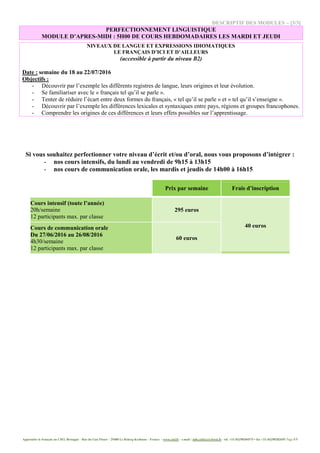 Apprendre le français au CIEL Bretagne - Rue du Gué Fleuri – 29480 Le Relecq-Kerhuon – France - www.ciel.fr - e.mail : info.ciel@cci-brest.fr - tél. +33 (0)298304575 • fax +33 (0)298282695 Page 5/5
DESCRIPTIF DES MODULES – [3/3]
PERFECTIONNEMENT LINGUISTIQUE
MODULE D’APRES-MIDI : 5H00 DE COURS HEBDOMADAIRES LES MARDI ET JEUDI
NIVEAUX DE LANGUE ET EXPRESSIONS IDIOMATIQUES
LE FRANÇAIS D’ICI ET D’AILLEURS
(accessible à partir du niveau B2)
Date : semaine du 18 au 22/07/2016
Objectifs :
- Découvrir par l’exemple les différents registres de langue, leurs origines et leur évolution.
- Se familiariser avec le « français tel qu’il se parle ».
- Tenter de réduire l’écart entre deux formes du français, « tel qu’il se parle » et « tel qu’il s’enseigne ».
- Découvrir par l’exemple les différences lexicales et syntaxiques entre pays, régions et groupes francophones.
- Comprendre les origines de ces différences et leurs effets possibles sur l’apprentissage.
Si vous souhaitez perfectionner votre niveau d’écrit et/ou d’oral, nous vous proposons d’intégrer :
- nos cours intensifs, du lundi au vendredi de 9h15 à 13h15
- nos cours de communication orale, les mardis et jeudis de 14h00 à 16h15
Prix par semaine Frais d’inscription
Cours intensif (toute l’année)
20h/semaine
12 participants max. par classe
295 euros
40 eurosCours de communication orale
Du 27/06/2016 au 26/08/2016
4h30/semaine
12 participants max. par classe
60 euros
 