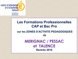 Les Formations Professionnelles
CAP et Bac Pro
sur les ZONES D’ACTIVITE PEDAGOGIQUES
de
MERIGNAC / PESSAC
et TALENCE
Rentrée 2016
 