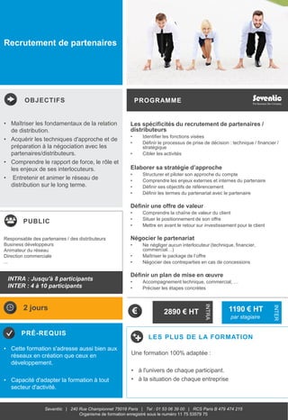 OBJECTIFS
PUBLIC
PRÉ-REQUIS
PROGRAMME
LES PLUS DE LA FORMATION
INTRA
INTER
Seventiic | 240 Rue Championnet 75018 Paris | Tel : 01 53 06 39 00 | RCS Paris B 479 474 215
Organisme de formation enregistré sous le numéro 11 75 53579 75
Recrutement de partenaires
Les spécificités du recrutement de partenaires /
distributeurs
• Identifier les fonctions visées
• Définir le processus de prise de décision : technique / financier /
stratégique
• Cibler les activités
Elaborer sa stratégie d’approche
• Structurer et piloter son approche du compte
• Comprendre les enjeux externes et internes du partenaire
• Définir ses objectifs de référencement
• Définir les termes du partenariat avec le partenaire
Définir une offre de valeur
• Comprendre la chaîne de valeur du client
• Situer le positionnement de son offre
• Mettre en avant le retour sur investissement pour le client
Négocier le partenariat
• Ne négliger aucun interlocuteur (technique, financier,
commercial…)
• Maîtriser le package de l’offre
• Négocier des contreparties en cas de concessions
Définir un plan de mise en œuvre
• Accompagnement technique, commercial, …
• Préciser les étapes concrètes
• Maîtriser les fondamentaux de la relation
de distribution.
• Acquérir les techniques d'approche et de
préparation à la négociation avec les
partenaires/distributeurs.
• Comprendre le rapport de force, le rôle et
les enjeux de ses interlocuteurs.
• Entretenir et animer le réseau de
distribution sur le long terme.
• Cette formation s'adresse aussi bien aux
réseaux en création que ceux en
développement.
• Capacité d'adapter la formation à tout
secteur d'activité.
Responsable des partenaires / des distributeurs
Business développeurs
Animateur du réseau
Direction commerciale
...
2 jours
2890 € HT
Une formation 100% adaptée :
• à l'univers de chaque participant.
• à la situation de chaque entreprise
INTRA : Jusqu'à 8 participants
INTER : 4 à 10 participants
1190 € HT
par stagiaire
 