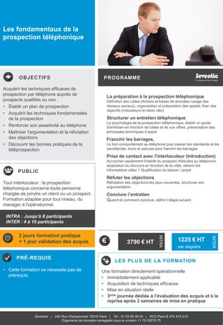 OBJECTIFS
PUBLIC
PRÉ-REQUIS
PROGRAMME
LES PLUS DE LA FORMATION
INTRA
INTER
Seventiic | 240 Rue Championnet 75018 Paris | Tel : 01 53 06 39 00 | RCS Paris B 479 474 215
Organisme de formation enregistré sous le numéro 11 75 53579 75
Les fondamentaux de la
prospection téléphonique
La préparation à la prospection téléphonique
Définition des cibles (fichiers et bases de données /usage des
réseaux sociaux), organisation et préparation des appels, fixer des
objectifs (indicateurs et ratios clés)
Structurer un entretien téléphonique
La psychologie de la prospection téléphonique, établir un guide
d'entretien en fonction de cibles et de vos offres, présentation des
principales techniques d’appel
Franchir les barrages,
Le bon comportement au téléphone pour passer les standards et les
secrétariats, trucs et astuces pour franchir les barrages
Prise de contact avec l'interlocuteur (Introduction)
Accrocher rapidement l'intérêt du prospect /Attitudes au téléphone,
adaptation du discours en fonction de la cible, obtenir les
informations utiles + Qualification du besoin / projet
Réfuter les objections
Réfutation des objections les plus courantes, structurer son
argumentation
Conclure l’entretien
Quand et comment conclure, définir l’étape suivant
Acquérir les techniques efficaces de
prospection par téléphone auprès de
prospects qualifiés ou non :
• Établir un plan de prospection
• Acquérir les techniques fondamentales
de la prospection
• Renforcer son assertivité au téléphone
• Maîtriser l'argumentation et la réfutation
des objections
• Découvrir les bonnes pratiques de la
téléprospection
• Cette formation ne nécessite pas de
prérequis.
Tout interlocuteur : la prospection
téléphonique concerne toute personne
chargée de joindre un client ou un prospect.
Formation adaptée pour tout niveau, du
manager à l'opérationnel.
2 jours formation pratique
+ 1 jour validation des acquis
Une formation directement opérationnelle
• Immédiatement applicable
• Acquisition de techniques efficaces
• Mise en situation réelle
• 3eme journée dédiée à l’évaluation des acquis et à la
reprise après 2 semaines de mise en pratique
INTRA : Jusqu'à 8 participants
INTER : 4 à 10 participants
3790 € HT 1225 € HT
par stagiaire
 