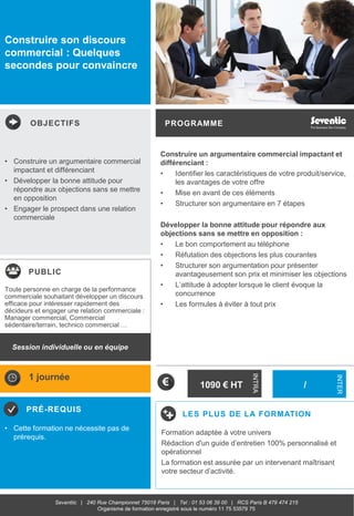 OBJECTIFS
PUBLIC
PRÉ-REQUIS
PROGRAMME
LES PLUS DE LA FORMATION
INTRA
INTER
Seventiic | 240 Rue Championnet 75018 Paris | Tel : 01 53 06 39 00 | RCS Paris B 479 474 215
Organisme de formation enregistré sous le numéro 11 75 53579 75
Construire son discours
commercial : Quelques
secondes pour convaincre
Construire un argumentaire commercial impactant et
différenciant :
• Identifier les caractéristiques de votre produit/service,
les avantages de votre offre
• Mise en avant de ces éléments
• Structurer son argumentaire en 7 étapes
Développer la bonne attitude pour répondre aux
objections sans se mettre en opposition :
• Le bon comportement au téléphone
• Réfutation des objections les plus courantes
• Structurer son argumentation pour présenter
avantageusement son prix et minimiser les objections
• L’attitude à adopter lorsque le client évoque la
concurrence
• Les formules à éviter à tout prix
• Construire un argumentaire commercial
impactant et différenciant
• Développer la bonne attitude pour
répondre aux objections sans se mettre
en opposition
• Engager le prospect dans une relation
commerciale
• Cette formation ne nécessite pas de
prérequis.
Toute personne en charge de la performance
commerciale souhaitant développer un discours
efficace pour intéresser rapidement des
décideurs et engager une relation commerciale :
Manager commercial, Commercial
sédentaire/terrain, technico commercial …
1 journée
/
Formation adaptée à votre univers
Rédaction d'un guide d’entretien 100% personnalisé et
opérationnel
La formation est assurée par un intervenant maîtrisant
votre secteur d’activité.
Session individuelle ou en équipe
1090 € HT
 