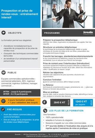 OBJECTIFS
PUBLIC
PRÉ-REQUIS
PROGRAMME
LES PLUS DE LA FORMATION
INTRA
INTER
Seventiic | 240 Rue Championnet 75018 Paris | Tel : 01 53 06 39 00 | RCS Paris B 479 474 215
Organisme de formation enregistré sous le numéro 11 75 53579 75
Prospection et prise de
rendez-vous : entraînement
intensif
La formation permet aux stagiaires :
• d'améliorer immédiatement leurs
capacités de prospection et de prise de
rendez-vous
• d’acquérir des techniques commerciales
éprouvées
• de bénéficier d’un entrainement intensif
personnalisé
• Avoir des notions commerciales pour
suivre la formation.
• Etre en charge de la prospection, la prise
de rendez-vous téléphonique.
Equipes commerciales opérationnelles :
commercial sédentaire, ADV, ingénieur
commercial, ingénieur d'affaires, manager
commercial …
Une formation :
• 100% opérationnelle
• adaptée à l'univers du stagiaire
• Sessions d’appels sur vos cibles commerciales
• 3eme journée dédiée à l’évaluation des acquis et à la
reprise après 2 semaines de mise en pratique
INTRA : Jusqu'à 8 participants
INTER : 4 à 10 participants
3845 € HT 1245 € HT
par stagiaire
2 jours formation pratique
+ 1 jour validation des acquis
Préparer la prospection téléphonique
définition des cibles, organisation et préparation des appels, fixer des
objectifs
Structurer un entretien téléphonique
la psychologie de la prospection téléphonique, établir un guide
d'entretien en fonction de cibles et de vos offres, présentation des
principales techniques d’appel
Franchir les barrages, standards/secrétaire/assistante
le bon comportement au téléphone, passer les standards et les
secrétariats, trucs et astuces pour franchir les barrages
Prise de contact avec l'interlocuteur (Introduction)
accrocher rapidement l'intérêt du prospect /Attitudes au téléphone,
adaptation du discours en fonction de la cible, obtenir les informations
utiles + Qualification du besoin / projet
Réfuter les objections
réfutation des objections les plus courantes, structurer son
argumentation
Conclure l’entretien
quand et comment conclure, définir l’étape suivante
La Relance
techniques & comportements (usages, persévérance, etc…), gérer ses
fichiers en fonction des priorités
Mise en pratique
jeux de rôles, mise en situation théorique et réelle, débriefing en temps
réel, analyse et correction des discours
 