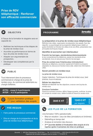 OBJECTIFS
PUBLIC
PRÉ-REQUIS
PROGRAMME
LES PLUS DE LA FORMATION
INTRA
INTER
Seventiic | 240 Rue Championnet 75018 Paris | Tel : 01 53 06 39 00 | RCS Paris B 479 474 215
Organisme de formation enregistré sous le numéro 11 75 53579 75
Prise de RDV
téléphonique : Renforcer
son efficacité commerciale
La préparation à la prise de rendez-vous téléphonique
Définition des cibles, organisation et préparation des appels, fixer des
objectifs. La psychologie de la prospection téléphonique, établir un
guide d'entretien en fonction de cibles et de vos offres, présentation des
principales techniques d’appel
Identifier et accrocher son interlocuteur
Franchir les barrages, standards/secrétaire/assistante
le bon comportement au téléphone, passer les standards et les
secrétariats, trucs et astuces pour franchir les barrages
Prise de contact avec l'interlocuteur (Introduction)
Attitudes au téléphone, accrocher rapidement l'intérêt du prospect,
adaptation du discours en fonction de la cible, obtenir les informations
utiles.
Savoir prendre un rendez-vous
La prise de rendez-vous
Capter l’attention, Techniques de prise de rendez-vous, best
practice, trucs et astuces
Réfuter les objections
Réfuter et rebondir sur les objections, avancer vers la prise de
rendez-vous
Conclure l’entretien
Quand et comment conclure, définir l’étape suivante, confirmer la prise
en compte du rendez-vous, valider la date et l’heure du rendez-vous
A l'issue de la formation le stagiaire sera en
capacité de :
• Maîtriser les techniques et les étapes de
la prise de rendez-vous
• Accroître sa performance en terme de
taux de prise de rendez-vous
• Adapter son argumentaire de
prospection,
• Développer ses compétences par la
pratique
• Faire partie du processus commercial.
• Etre en charge de la prospection et de la
prise de rendez-vous téléphonique.
Tout intervenant dans le processus
commercial en charge de la prise de
rendez-vous, du commercial sédentaire au
chargé d'affaires.
2 jours formation pratique
+ 1 jour validation des acquis 3845 € HT 1245 € HT
par stagiaire
Une formation 100% opérationnelle :
• Mise en situation / Jeux de rôles (simulations en binômes)
• Débriefing en temps réel
• Analyse et correction des discours
• 3eme journée dédiée à l’évaluation des acquis et à la
reprise après 2 semaines de mise en pratique
INTRA : Jusqu'à 8 participants
INTER : : 4 à 10 participants
 