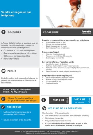 OBJECTIFS
PUBLIC
PRÉ-REQUIS
PROGRAMME
LES PLUS DE LA FORMATION
INTRA
INTER
Seventiic | 240 Rue Championnet 75018 Paris | Tel : 01 53 06 39 00 | RCS Paris B 479 474 215
Organisme de formation enregistré sous le numéro 11 75 53579 75
Vendre et négocier par
téléphone
Prendre la bonne attitude pour vendre au téléphone
• Positionner le ton de sa voix
• Adopter une posture positive
• Etre à l’écoute avant de parler
• Connaître ses forces et faiblesses
Processus d’appel
• Atteindre l’interlocuteur visé
• Accrocher son intérêt en 30 secondes
• Qualifier pour comprendre
Savoir transformer l’appel en vente
• Identifier les leviers de décision
• Maîtriser et utiliser à bon escient les arguments
• Rebondir sur les réactions du prospect (objections, remarques,
perches)
• Faire une offre de valeur : rapport pertinence / prix
Emporter la décision du prospect
• Savoir négocier dans un objectif win/win
• Adapter la négociation à votre univers
• Sortir du piège du prix
• Finaliser la vente
A l'issue de la formation le stagiaire sera en
capacité de maîtriser les techniques de
commercialisation par téléphone :
• Convaincre et conclure au téléphone.
• Savoir gérer la pression de négociation.
• Obtenir des contreparties utiles.
• Remporter l'affaire !
• Maîtriser les fondamentaux de la
prospection téléphonique.
• Savoir définir son cycle de vente.
Cette formation opérationnelle s'adresse en
priorité aux télévendeurs et commerciaux
sédentaires.
2 jours formation pratique
+ 1 jour validation des acquis 3995 € HT 1425 € HT
par stagiaire
Une formation 100% opérationnelle :
• Mise en situation / Jeux de rôles (simulations en binômes)
• Débriefing en temps réel
• Analyse et correction des discours
• 3eme journée dédiée à l’évaluation des acquis et à la
reprise après 2 semaines de mise en pratique
INTRA : Jusqu'à 8 participants
INTER : 4 à 10 participants
 
