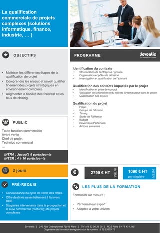 OBJECTIFS
PUBLIC
PRÉ-REQUIS
PROGRAMME
LES PLUS DE LA FORMATION
INTRA
INTER
Seventiic | 240 Rue Championnet 75018 Paris | Tel : 01 53 06 39 00 | RCS Paris B 479 474 215
Organisme de formation enregistré sous le numéro 11 75 53579 75
La qualification
commerciale de projets
complexes (solutions
informatique, finance,
industrie, … )
Identification du contexte
• Structuration de l’entreprise / groupe
• Organisation et pôles de décision
• Investigation et qualification de l’existant
Qualification des contacts impactés par le projet
• Identification et prise de contact
• Validation de la fonction et du rôle de l’interlocuteur dans le projet
• Qualification des enjeux
Qualification du projet
• Projet
• Groupe de Décision
• Timing
• Stade de Réflexion
• Budget
• Revendeur/Partenaire
• Actions suivantes
• Maitriser les différentes étapes de la
qualification de projet
• Comprendre les enjeux et savoir qualifier
finement des projets stratégiques en
environnement complexe.
• Augmenter la fiabilité des forecast et les
taux de closing.
• Connaissance du cycle de vente des offres.
• Offre destinée essentiellement à l'univers
BtoB
• Stagiaires intervenants dans la prospection et
le suivi commercial (nurturing) de projets
complexes
Toute fonction commerciale
Avant vente
Chef de projet
Technico commercial
…
2 jours
2790 € HT
Formation sur mesure :
• Par formateur expert
• Adaptée à votre univers
1980 € HT
INTRA
1090 € HT
par stagiaire
INTRA : Jusqu'à 8 participants
INTER : 4 à 10 participants
 