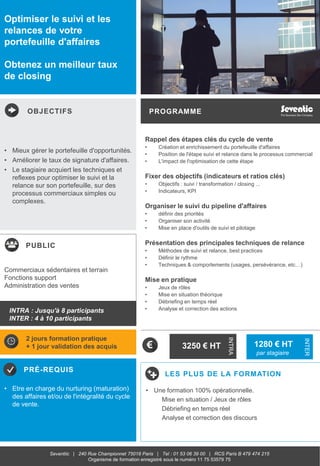 OBJECTIFS
PUBLIC
PRÉ-REQUIS
PROGRAMME
LES PLUS DE LA FORMATION
INTRA
INTER
Seventiic | 240 Rue Championnet 75018 Paris | Tel : 01 53 06 39 00 | RCS Paris B 479 474 215
Organisme de formation enregistré sous le numéro 11 75 53579 75
Optimiser le suivi et les
relances de votre
portefeuille d'affaires
Obtenez un meilleur taux
de closing
Rappel des étapes clés du cycle de vente
• Création et enrichissement du portefeuille d'affaires
• Position de l'étape suivi et relance dans le processus commercial
• L'impact de l'optimisation de cette étape
Fixer des objectifs (indicateurs et ratios clés)
• Objectifs : suivi / transformation / closing ...
• Indicateurs, KPI
Organiser le suivi du pipeline d'affaires
• définir des priorités
• Organiser son activité
• Mise en place d'outils de suivi et pilotage
Présentation des principales techniques de relance
• Méthodes de suivi et relance, best practices
• Définir le rythme
• Techniques & comportements (usages, persévérance, etc…)
Mise en pratique
• Jeux de rôles
• Mise en situation théorique
• Débriefing en temps réel
• Analyse et correction des actions
• Mieux gérer le portefeuille d'opportunités.
• Améliorer le taux de signature d'affaires.
• Le stagiaire acquiert les techniques et
reflexes pour optimiser le suivi et la
relance sur son portefeuille, sur des
processus commerciaux simples ou
complexes.
• Etre en charge du nurturing (maturation)
des affaires et/ou de l'intégralité du cycle
de vente.
Commerciaux sédentaires et terrain
Fonctions support
Administration des ventes
2 jours formation pratique
+ 1 jour validation des acquis 3250 € HT 1280 € HT
par stagiaire
• Une formation 100% opérationnelle.
Mise en situation / Jeux de rôles
Débriefing en temps réel
Analyse et correction des discours
INTRA : Jusqu'à 8 participants
INTER : 4 à 10 participants
 