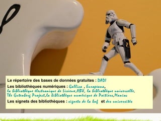 Le répertoire des bases de données gratuites :  DADI Les bibliothèques numériques :  Gallica   ,   Europeana ,  la bibliothèque électronique de Lisieux ,  ABU, la bibliothèque universelle ,  The Gutenberg Project ,  la bibliothèque numérique de Poitiers ,  Manioc Les signets des bibliothèques :  signets de la bnf    et   des universités 