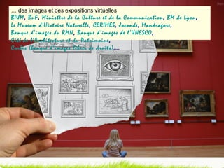 …  des images et des expositions virtuelles BIUM ,  BnF ,  Ministère de la Culture et de la Communication ,  BM de Lyon ,  Le Museum d’Histoire Naturelle ,  CERIMES ,  Joconde ,  Mandragore ,  Banque d’images du RMN ,  Banque d’images de l’UNESCO ,  Cité de l’Architecture et du Patrimoine ,  Corbis (banque d’images libres de droits) ,… 