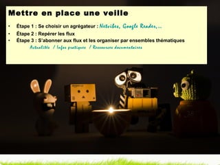 Mettre en place une veille Étape 1 : Se choisir un agrégateur :  Netvibes, Google Reader,… Étape 2 : Repérer les flux Étape 3 : S’abonner aux flux et les organiser par ensembles thématiques Actualités  / Infos pratiques  / Ressources documentaires 