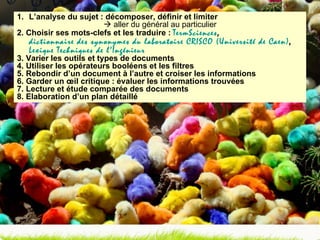 L’analyse du sujet : décomposer, définir et limiter     aller du général au particulier 2. Choisir ses mots-clefs et les traduire :  TermSciences ,  dictionnaire des synonymes du laboratoire CRISCO (Université de Caen) ,  Lexique Techniques de l’Ingénieur 3. Varier les outils et types de documents 4. Utiliser les opérateurs booléens et les filtres 5. Rebondir d’un document à l’autre et croiser les informations 6. Garder un œil critique : évaluer les informations trouvées 7. Lecture et étude comparée des documents 8. Elaboration d’un plan détaillé 