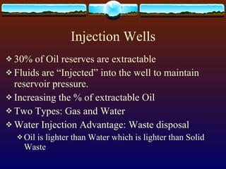 Injection Wells 30% of Oil reserves are extractable Fluids are “Injected” into the well to maintain reservoir pressure.  Increasing the % of extractable Oil Two Types: Gas and Water Water Injection Advantage: Waste disposal Oil is lighter than Water which is lighter than Solid Waste 