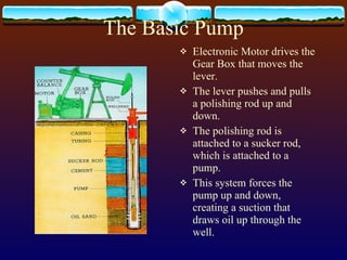 The Basic Pump Electronic Motor drives the Gear Box that moves the lever. The lever pushes and pulls a polishing rod up and down. The polishing rod is attached to a sucker rod, which is attached to a pump.  This system forces the pump up and down, creating a suction that draws oil up through the well.  