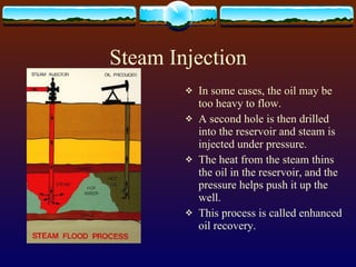 Steam Injection In some cases, the oil may be too heavy to flow.  A second hole is then drilled into the reservoir and steam is injected under pressure.  The heat from the steam thins the oil in the reservoir, and the pressure helps push it up the well.  This process is called enhanced oil recovery.  