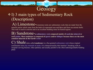 Geology I) 3 main types of Sedimentary Rock (Description) A) Limestone- Limestone rocks are sedimentary rocks that are made from the mineral calcite which came from the beds of evaporated seas and lakes and from sea animal shells. This rock is used in concrete and is an excellent building stone for humid regions. B) Sandstone- a  sedimentary  rock  composed mainly of  sand -size  mineral  or rock  grains . Most sandstone is composed of  quartz  and/or  feldspar  because these are the most common minerals in the Earth's  crust C) Shale -(also called  mudstone ) is a fine-grained  sedimentary rock  whose original constituents were  clay minerals  or  muds . It is characterized by thin laminae [1]  breaking with an irregular curving fracture, often splintery and usually parallel to the often-indistinguishable bedding plane 