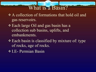 What is a Basin? A collection of formations that hold oil and gas reservoirs. Each large Oil and gas basin has a collection sub basins, uplifts, and embankments. Each basin is classified by mixture of: type of rocks, age of rocks. I.E- Permian Basin  