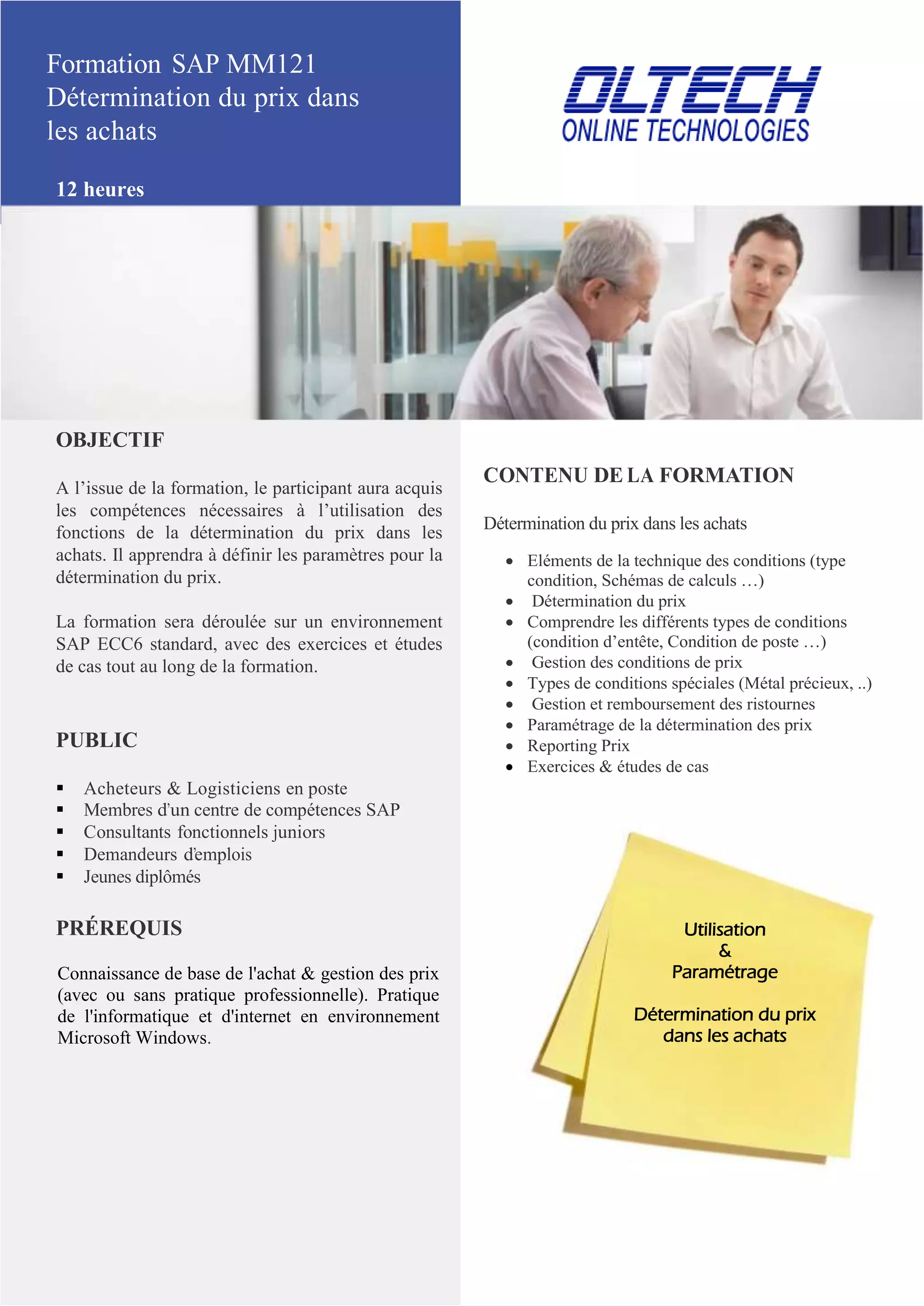 Formation SAP MM121
Détermination du prix dans
les achats
12 heures
OBJECTIF
A l’issue de la formation, le participant aura acquis
les compétences nécessaires à l’utilisation des
fonctions de la détermination du prix dans les
achats. Il apprendra à définir les paramètres pour la
détermination du prix.
La formation sera déroulée sur un environnement
SAP ECC6 standard, avec des exercices et études
de cas tout au long de la formation.
PUBLIC
 Acheteurs & Logisticiens en poste
 Membres d’un centre de compétences SAP
 Consultants fonctionnels juniors
 Demandeurs d’emplois
 Jeunes diplômés
PRÉREQUIS
Connaissance de base de l'achat & gestion des prix
(avec ou sans pratique professionnelle). Pratique
de l'informatique et d'internet en environnement
Microsoft Windows.
CONTENU DE LA FORMATION
Détermination du prix dans les achats
 Eléments de la technique des conditions (type
condition, Schémas de calculs …)
 Détermination du prix
 Comprendre les différents types de conditions
(condition d’entête, Condition de poste …)
 Gestion des conditions de prix
 Types de conditions spéciales (Métal précieux, ..)
 Gestion et remboursement des ristournes
 Paramétrage de la détermination des prix
 Reporting Prix
 Exercices & études de cas
Utilisation
&
Paramétrage
Détermination du prix
dans les achats
 