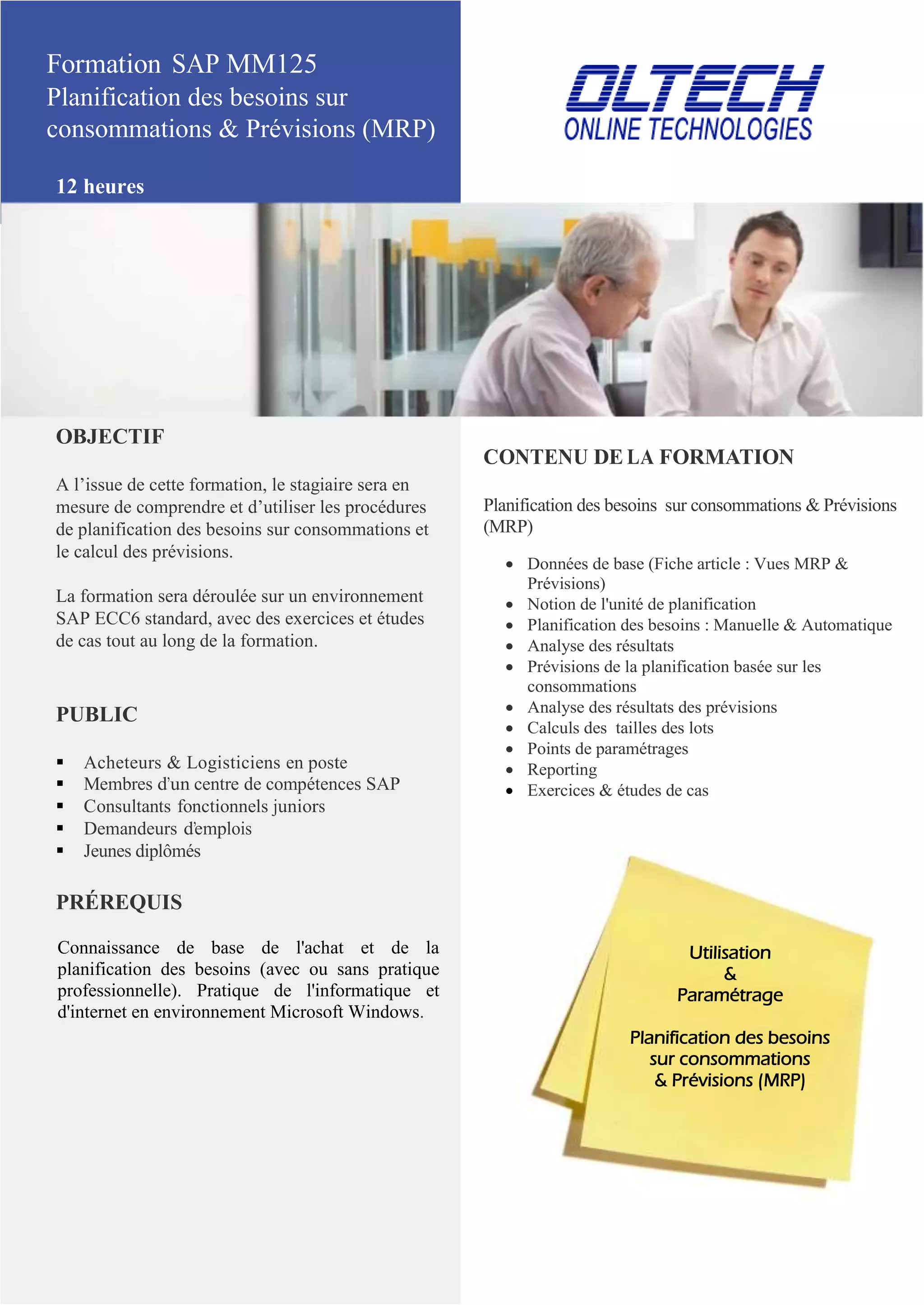 Formation SAP MM125
Planification des besoins sur
consommations & Prévisions (MRP)
12 heures
OBJECTIF
A l’issue de cette formation, le stagiaire sera en
mesure de comprendre et d’utiliser les procédures
de planification des besoins sur consommations et
le calcul des prévisions.
La formation sera déroulée sur un environnement
SAP ECC6 standard, avec des exercices et études
de cas tout au long de la formation.
PUBLIC
 Acheteurs & Logisticiens en poste
 Membres d’un centre de compétences SAP
 Consultants fonctionnels juniors
 Demandeurs d’emplois
 Jeunes diplômés
PRÉREQUIS
Connaissance de base de l'achat et de la
planification des besoins (avec ou sans pratique
professionnelle). Pratique de l'informatique et
d'internet en environnement Microsoft Windows.
CONTENU DE LA FORMATION
Planification des besoins sur consommations & Prévisions
(MRP)
 Données de base (Fiche article : Vues MRP &
Prévisions)
 Notion de l'unité de planification
 Planification des besoins : Manuelle & Automatique
 Analyse des résultats
 Prévisions de la planification basée sur les
consommations
 Analyse des résultats des prévisions
 Calculs des tailles des lots
 Points de paramétrages
 Reporting
 Exercices & études de cas
Utilisation
&
Paramétrage
Planification des besoins
sur consommations
& Prévisions (MRP)
 