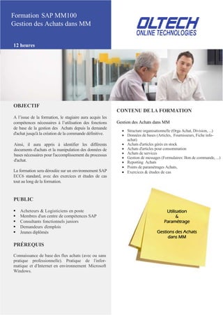 Formation SAP MM100
Gestion des Achats dans MM
12 heures
OBJECTIF
A l’issue de la formation, le stagiaire aura acquis les
compétences nécessaires à l’utilisation des fonctions
de base de la gestion des Achats depuis la demande
d'achat jusqu'à la création de la commande définitive.
Ainsi, il aura appris à identifier les différents
documents d'achats et la manipulation des données de
bases nécessaires pour l'accomplissement du processus
d'achat.
La formation sera déroulée sur un environnement SAP
ECC6 standard, avec des exercices et études de cas
tout au long de la formation.
PUBLIC
 Acheteurs & Logisticiens en poste
 Membres d’un centre de compétences SAP
 Consultants fonctionnels juniors
 Demandeurs d’emplois
 Jeunes diplômés
PRÉREQUIS
Connaissance de base des flux achats (avec ou sans
pratique professionnelle). Pratique de l’infor-
matique et d’Internet en environnement Microsoft
Windows.
CONTENU DE LA FORMATION
Gestion des Achats dans MM
 Structure organisationnelle (Orga Achat, Division, ...)
 Données de bases (Articles, Fournisseurs, Fiche info-
achat)
 Achats d'articles gérés en stock
 Achats d'articles pour consommation
 Achats de services
 Gestion de messages (Formulaires: Bon de commande, ...)
 Reporting Achats
 Points de paramétrages Achats,
 Exercices & études de cas
Utilisation
&
Paramétrage
Gestions des Achats
dans MM
 