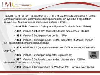 Paul ALLEN et Bill GATES achètent le « DOS » et les droits d’exploitation à Seattle
Computer suite à une commande d’IBM qui cherchait un système d’exploitation
pouvant être fourni avec ses ordinateurs de type « 8086 ».
- Aout 1981 : Version 1.0 (disquette 5 pouces ¼ simple face : 160Ko)
- 1982 : Version 1.24 et 1.25 (disquette double face gérées : 360Ko)
- 1983 : Version 2.0 (disques durs gérés : 10Mo)
- 1984 : Version 3.0 (disques durs : 40Mo, disquettes :1.2Mo) et Version
3.1 (gestion des premiers réseaux locaux)
- 1985 : Windows 1.0 (indépendamment du « DOS »), concept d’interface
graphique
- 1986 : Version 3.2 (support disquettes 3 pouces ½)
- 1987 : Version 3.3 (plus de commandes, disques durs : 128Mo,
disquettes 3 pouces ½ : 1.44Mo)
- 1988 : Version 4.0 (disponibilité de Windows 2.0 … procès avec Apple)
 