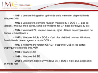 - 1991 : Version 5.0 (gestion optimisée de la mémoire; disponibilité de
Windows 3.0)
- 1993 : Version 6.0, dernière révision majeure du « DOS » … pas de
version 7.0 (deux mois après, sortie de Windows NT 3.1 basé sur noyau 32 bit)
- 1994 : Version 6.22, révision mineure, ajout utilitaire de compression de
disque « DriveSpace »
- 1995 : Windows 95, le « DOS » n’est plus distribué qu’avec Windows.
Possibilité de démarrage en « mode DOS ».
- 1997 : Windows 95 version OSR 2.1 supporte l’USB et les cartes
graphiques utilisant le bus AGP.
- 1998 : Windows 98
- 1999 : Windows 98 SE
- 2000 : Millenium, basé sur Windows 95, « DOS » n’est plus accessible
en mode réel
 