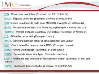REN : Renommer des fichier (Exemple: ren toto.txt tata.txt)
MOVE : Déplace un fichier. (Exemple: c> move c:temp.txt d:)
EDIT : Lance un éditeur de texte sous MS-DOS.(Exemple: c> edit toto.txt )
MORE : Visualiser le contenu d'un fichier texte (Exemple: c> more toto.txt )
FORMAT : Permet d'effacer le contenu d'un lecteur. (Exemple: c> format a: )
CLS : Efface l'écran actuel. (Exemple: c> cls )
FIND : Recherche dans un fichier la ligne contenant une valeur.
CMD : Ouvre la fenêtre de commande DOS. (Exemple: c> cmd )
ECHO : Affiche un message. (Exemple: c> echo salut )
ECHO. : Permet de sauter une ligne. (Exemple: c>echo. )
SORT : Permet de trier une liste en fonction d'un critère. (Exemple: c> dir | sort
reverse )
PRINT : Imprime le fichier spécifié. (Exemple: c>print toto.txt )
 