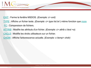 EXIT : Ferme la fenêtre MSDOS. (Exemple: c> exit)
TYPE : Affiche un fichier texte. (Exemple: c> type list.txt ) même fonction que more
FC : Comparaison de fichiers.
ATTRIB : Modifie les attributs d'un fichier. (Exemple: c> attrib c:test +a)
CACLS : Modifie les droits utilisateurs sur un fichier.
CHDIR : Affiche l'arborescence actuelle. (Exemple: c:temp> chdir)
 