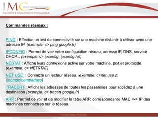 Commandes réseaux :
PING : Effectue un test de connectivité sur une machine distante à utiliser avec une
adresse IP. (exemple: c> ping google.fr)
IPCONFIG : Permet de voir votre configuration réseau, adresse IP, DNS, serveur
DHCP... (exemple: c> ipconfig ,ipconfig /all)
NESTAT : Affiche leurs connexions active sur votre machine, port et protocole.
(exemple: c> NETSTAT)
NET USE : Connecte un lecteur réseau. (exemple: c>net use z:
nompcnompartage)
TRACERT : Affiche les adresses de toutes les passerelles pour accédez à une
destination (exemple: c> tracert google.fr)
ARP : Permet de voir et de modifier la table ARP, correspondance MAC <-> IP des
machines connectées sur le réseau.
 