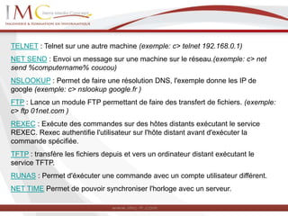 TELNET : Telnet sur une autre machine (exemple: c> telnet 192.168.0.1)
NET SEND : Envoi un message sur une machine sur le réseau.(exemple: c> net
send %computername% coucou)
NSLOOKUP : Permet de faire une résolution DNS, l'exemple donne les IP de
google (exemple: c> nslookup google.fr )
FTP : Lance un module FTP permettant de faire des transfert de fichiers. (exemple:
c> ftp 01net.com )
REXEC : Exécute des commandes sur des hôtes distants exécutant le service
REXEC. Rexec authentifie l'utilisateur sur l'hôte distant avant d'exécuter la
commande spécifiée.
TFTP : transfère les fichiers depuis et vers un ordinateur distant exécutant le
service TFTP.
RUNAS : Permet d'éxécuter une commande avec un compte utilisateur différent.
NET TIME Permet de pouvoir synchroniser l'horloge avec un serveur.
 