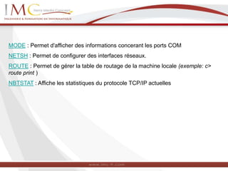 MODE : Permet d'afficher des informations concerant les ports COM
NETSH : Permet de configurer des interfaces réseaux.
ROUTE : Permet de gérer la table de routage de la machine locale (exemple: c>
route print )
NBTSTAT : Affiche les statistiques du protocole TCP/IP actuelles
 