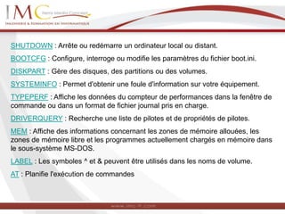 SHUTDOWN : Arrête ou redémarre un ordinateur local ou distant.
BOOTCFG : Configure, interroge ou modifie les paramètres du fichier boot.ini.
DISKPART : Gère des disques, des partitions ou des volumes.
SYSTEMINFO : Permet d'obtenir une foule d'information sur votre équipement.
TYPEPERF : Affiche les données du compteur de performances dans la fenêtre de
commande ou dans un format de fichier journal pris en charge.
DRIVERQUERY : Recherche une liste de pilotes et de propriétés de pilotes.
MEM : Affiche des informations concernant les zones de mémoire allouées, les
zones de mémoire libre et les programmes actuellement chargés en mémoire dans
le sous-système MS-DOS.
LABEL : Les symboles ^ et & peuvent être utilisés dans les noms de volume.
AT : Planifie l'exécution de commandes
 