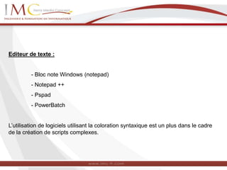 Editeur de texte :
- Bloc note Windows (notepad)
- Notepad ++
- Pspad
- PowerBatch
L’utilisation de logiciels utilisant la coloration syntaxique est un plus dans le cadre
de la création de scripts complexes.
 