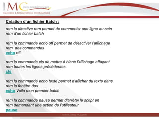 Création d’un fichier Batch :
rem la directive rem permet de commenter une ligne au sein
rem d'un fichier batch
rem la commande echo off permet de désactiver l'affichage
rem des commandes
echo off
rem la commande cls de mettre à blanc l'affichage effaçant
rem toutes les lignes précédentes
cls
rem la commande echo texte permet d'afficher du texte dans
rem la fenêtre dos
echo Voila mon premier batch
rem la commande pause permet d'arrêter le script en
rem demandant une action de l'utilisateur
pause
 