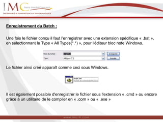 Enregistrement du Batch :
Une fois le fichier conçu il faut l'enregistrer avec une extension spécifique « .bat »,
en sélectionnant le Type « All Types(*.*) », pour l'éditeur bloc note Windows.
Le fichier ainsi créé apparaît comme ceci sous Windows.
Il est également possible d'enregistrer le fichier sous l'extension « .cmd » ou encore
grâce à un utilitaire de le compiler en « .com » ou « .exe »
 